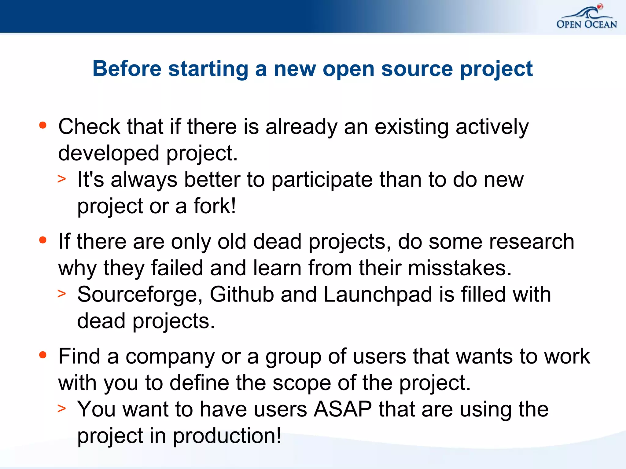 Before starting a new open source project
●

Check that if there is already an existing actively
developed project.
> It's always better to participate than to do new
project or a fork!

●

If there are only old dead projects, do some research
why they failed and learn from their misstakes.
> Sourceforge, Github and Launchpad is filled with
dead projects.

●

Find a company or a group of users that wants to work
with you to define the scope of the project.
> You want to have users ASAP that are using the
project in production!

 