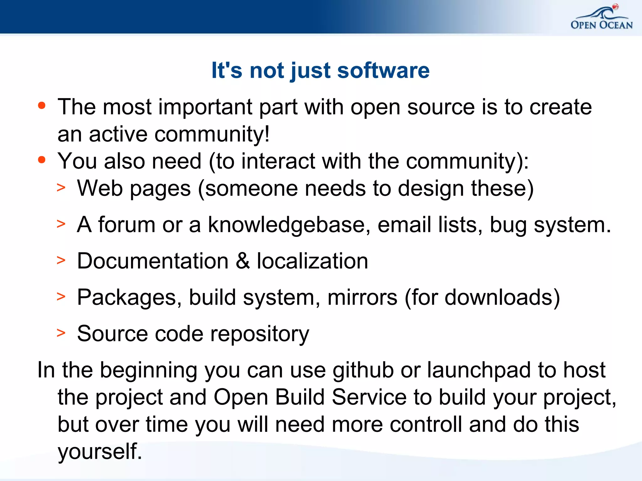 It's not just software
●

●

The most important part with open source is to create
an active community!
You also need (to interact with the community):
> Web pages (someone needs to design these)
>

A forum or a knowledgebase, email lists, bug system.

>

Documentation & localization

>

Packages, build system, mirrors (for downloads)

>

Source code repository

In the beginning you can use github or launchpad to host
the project and Open Build Service to build your project,
but over time you will need more controll and do this
yourself.

 