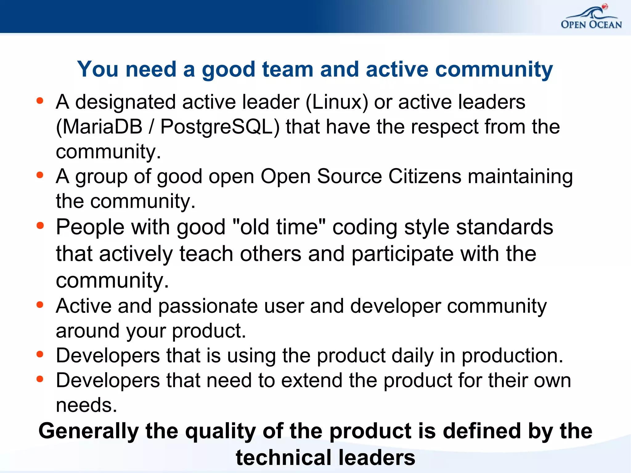 You need a good team and active community
●

●

A designated active leader (Linux) or active leaders
(MariaDB / PostgreSQL) that have the respect from the
community.
A group of good open Open Source Citizens maintaining
the community.

●

People with good "old time" coding style standards
that actively teach others and participate with the
community.

●

Active and passionate user and developer community
around your product.
Developers that is using the product daily in production.
Developers that need to extend the product for their own
needs.

●
●

Generally the quality of the product is defined by the
technical leaders

 
