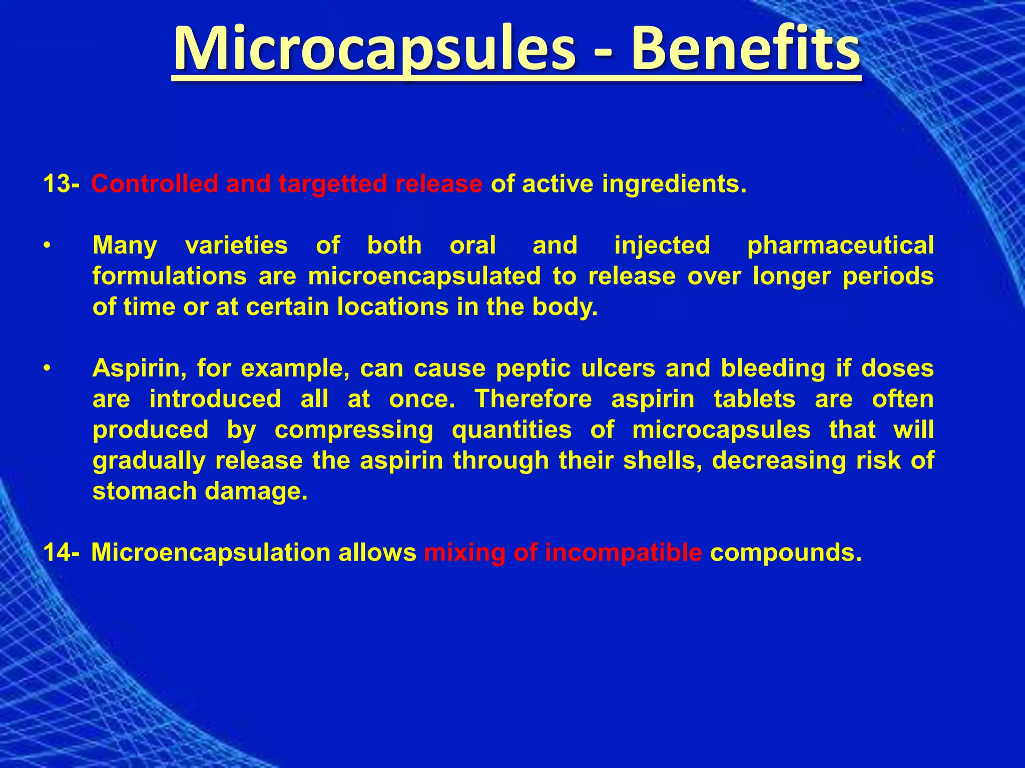 Microcapsules - Benefits
13- Controlled and targetted release of active ingredients.

•   Many varieties of both oral and injected pharmaceutical
    formulations are microencapsulated to release over longer periods
    of time or at certain locations in the body.

•   Aspirin, for example, can cause peptic ulcers and bleeding if doses
    are introduced all at once. Therefore aspirin tablets are often
    produced by compressing quantities of microcapsules that will
    gradually release the aspirin through their shells, decreasing risk of
    stomach damage.

14- Microencapsulation allows mixing of incompatible compounds.
 