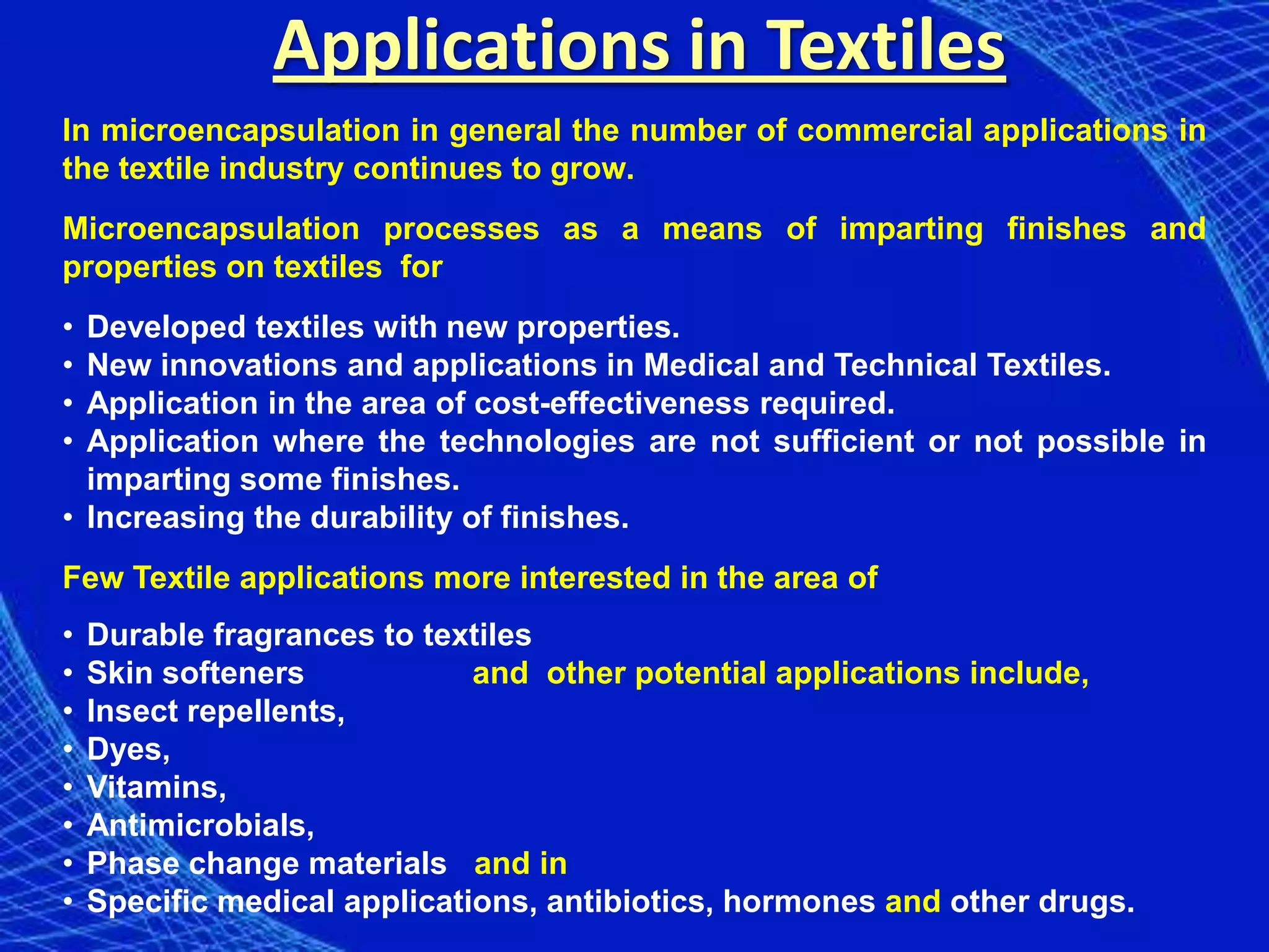 Applications in Textiles
In microencapsulation in general the number of commercial applications in
the textile industry continues to grow.
Microencapsulation processes as a means of imparting finishes and
properties on textiles for
• Developed textiles with new properties.
• New innovations and applications in Medical and Technical Textiles.
• Application in the area of cost-effectiveness required.
• Application where the technologies are not sufficient or not possible in
  imparting some finishes.
• Increasing the durability of finishes.
Few Textile applications more interested in the area of
•   Durable fragrances to textiles
•   Skin softeners            and other potential applications include,
•   Insect repellents,
•   Dyes,
•   Vitamins,
•   Antimicrobials,
•   Phase change materials and in
•   Specific medical applications, antibiotics, hormones and other drugs.
 