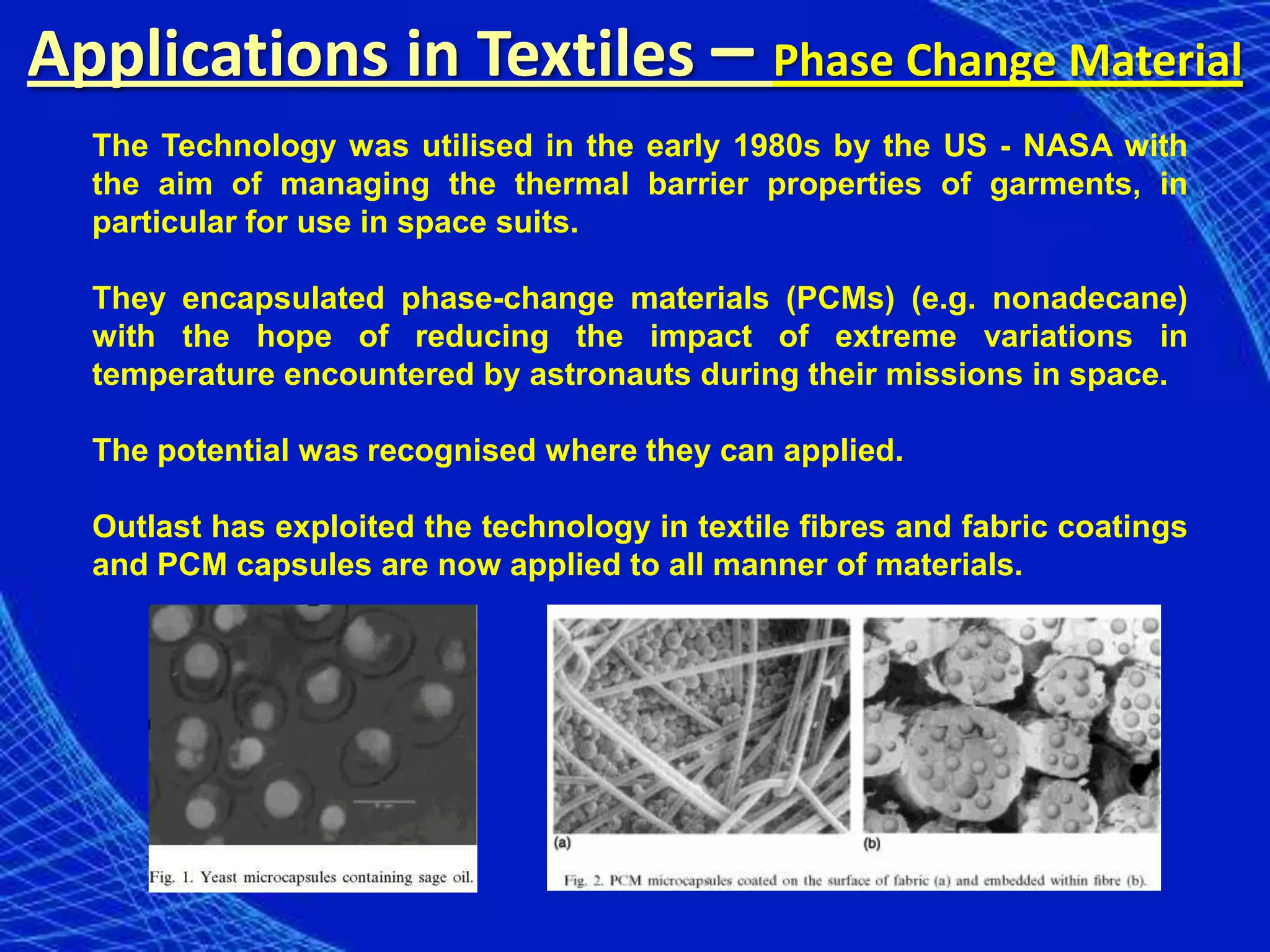 Applications in Textiles – Phase Change Material
  The Technology was utilised in the early 1980s by the US - NASA with
  the aim of managing the thermal barrier properties of garments, in
  particular for use in space suits.

  They encapsulated phase-change materials (PCMs) (e.g. nonadecane)
  with the hope of reducing the impact of extreme variations in
  temperature encountered by astronauts during their missions in space.

  The potential was recognised where they can applied.

  Outlast has exploited the technology in textile fibres and fabric coatings
  and PCM capsules are now applied to all manner of materials.
 