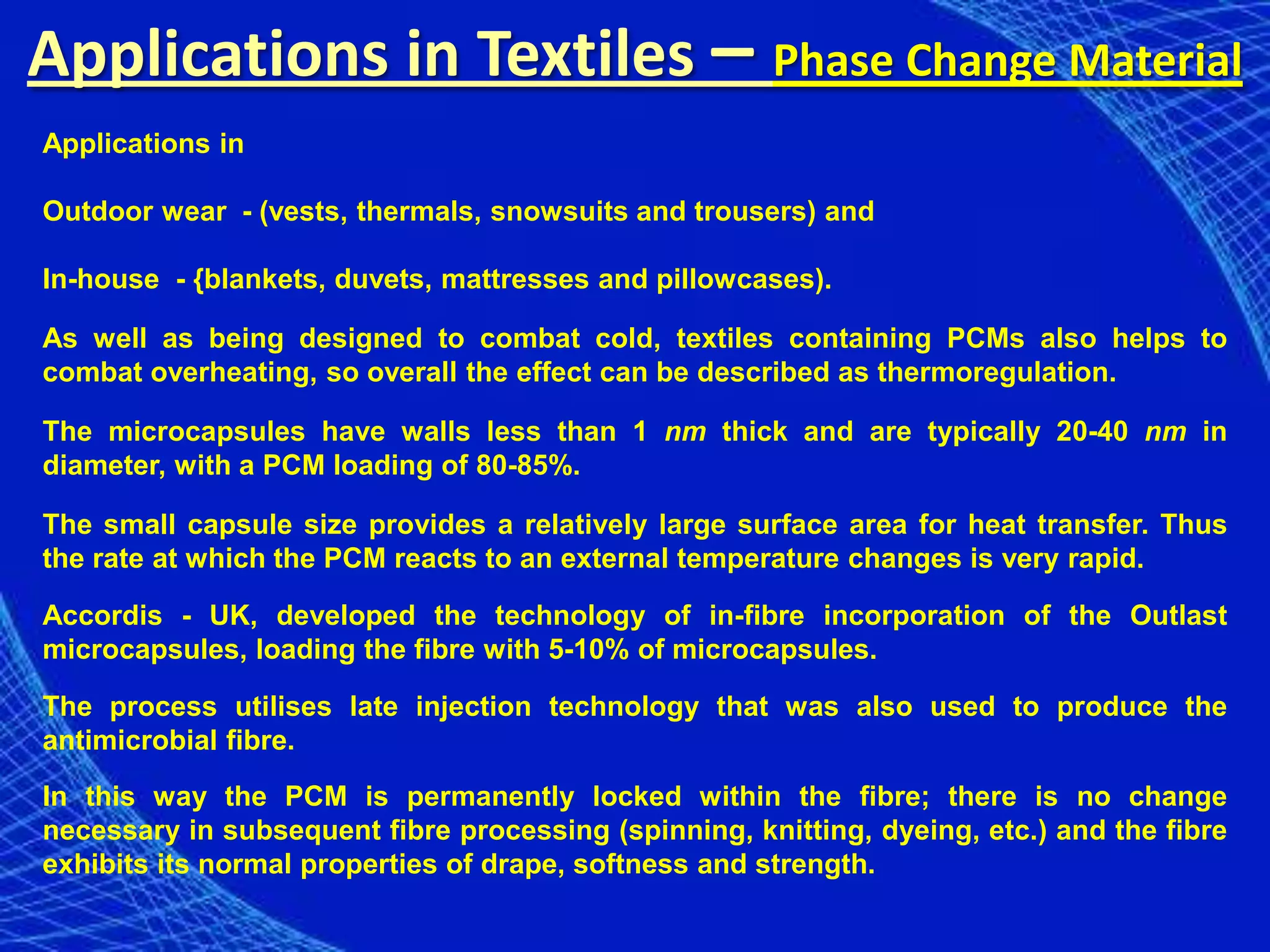 Applications in Textiles – Phase Change Material
Applications in

Outdoor wear - (vests, thermals, snowsuits and trousers) and

In-house - {blankets, duvets, mattresses and pillowcases).

As well as being designed to combat cold, textiles containing PCMs also helps to
combat overheating, so overall the effect can be described as thermoregulation.

The microcapsules have walls less than 1 nm thick and are typically 20-40 nm in
diameter, with a PCM loading of 80-85%.

The small capsule size provides a relatively large surface area for heat transfer. Thus
the rate at which the PCM reacts to an external temperature changes is very rapid.

Accordis - UK, developed the technology of in-fibre incorporation of the Outlast
microcapsules, loading the fibre with 5-10% of microcapsules.

The process utilises late injection technology that was also used to produce the
antimicrobial fibre.
In this way the PCM is permanently locked within the fibre; there is no change
necessary in subsequent fibre processing (spinning, knitting, dyeing, etc.) and the fibre
exhibits its normal properties of drape, softness and strength.
 