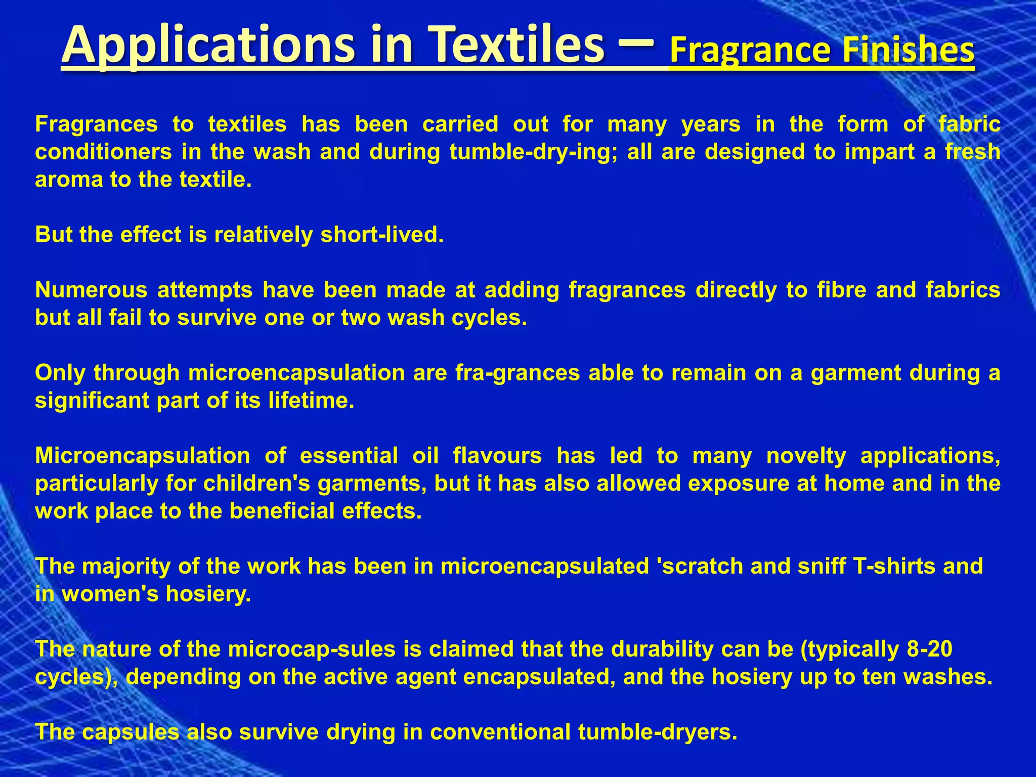Applications in Textiles – Fragrance Finishes
Fragrances to textiles has been carried out for many years in the form of fabric
conditioners in the wash and during tumble-dry-ing; all are designed to impart a fresh
aroma to the textile.

But the effect is relatively short-lived.

Numerous attempts have been made at adding fragrances directly to fibre and fabrics
but all fail to survive one or two wash cycles.

Only through microencapsulation are fra-grances able to remain on a garment during a
significant part of its lifetime.

Microencapsulation of essential oil flavours has led to many novelty applications,
particularly for children's garments, but it has also allowed exposure at home and in the
work place to the beneficial effects.

The majority of the work has been in microencapsulated 'scratch and sniff T-shirts and
in women's hosiery.

The nature of the microcap-sules is claimed that the durability can be (typically 8-20
cycles), depending on the active agent encapsulated, and the hosiery up to ten washes.

The capsules also survive drying in conventional tumble-dryers.
 