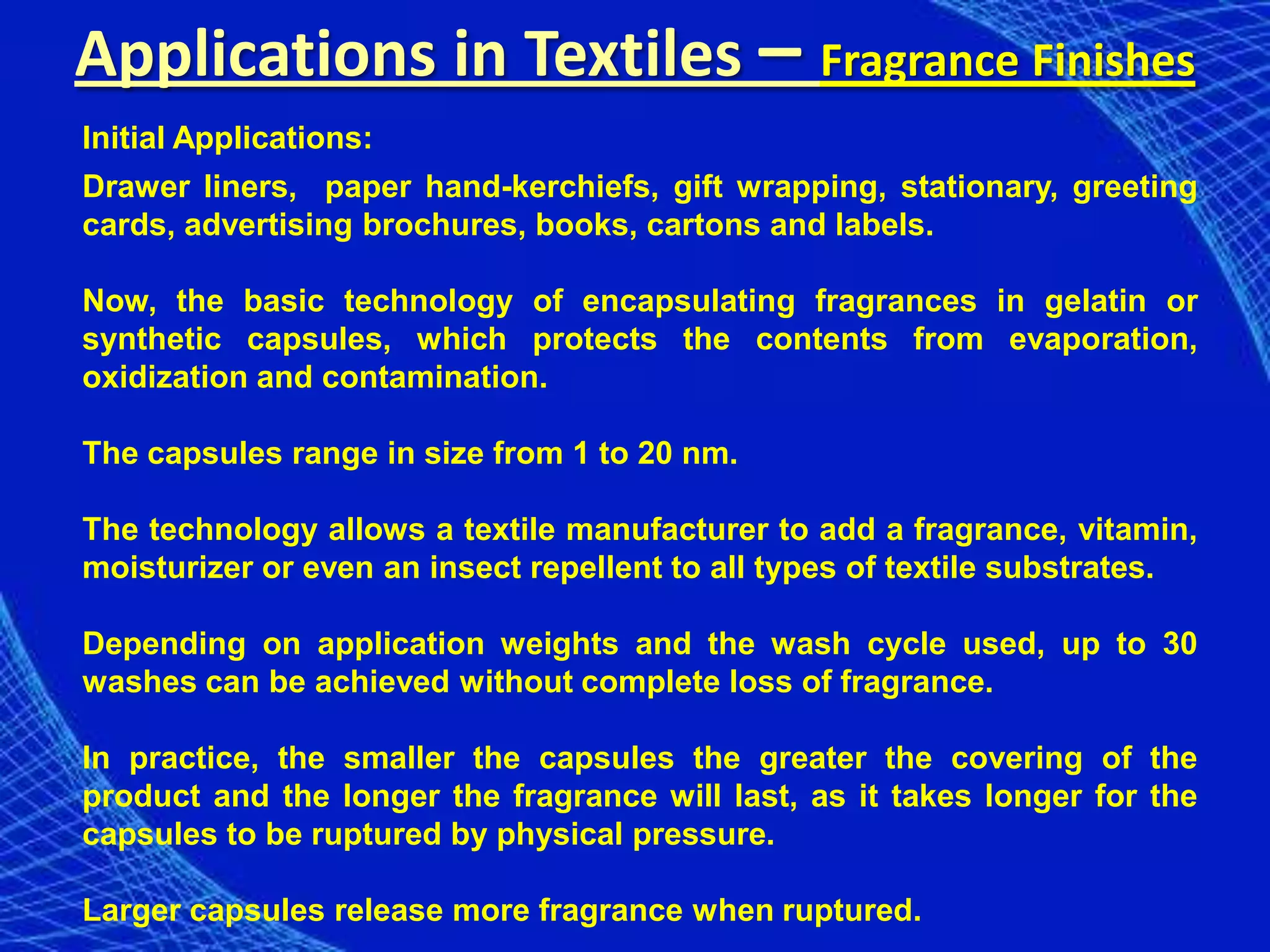 Applications in Textiles – Fragrance Finishes
Initial Applications:
Drawer liners, paper hand-kerchiefs, gift wrapping, stationary, greeting
cards, advertising brochures, books, cartons and labels.

Now, the basic technology of encapsulating fragrances in gelatin or
synthetic capsules, which protects the contents from evaporation,
oxidization and contamination.

The capsules range in size from 1 to 20 nm.

The technology allows a textile manufacturer to add a fragrance, vitamin,
moisturizer or even an insect repellent to all types of textile substrates.

Depending on application weights and the wash cycle used, up to 30
washes can be achieved without complete loss of fragrance.

In practice, the smaller the capsules the greater the covering of the
product and the longer the fragrance will last, as it takes longer for the
capsules to be ruptured by physical pressure.

Larger capsules release more fragrance when ruptured.
 