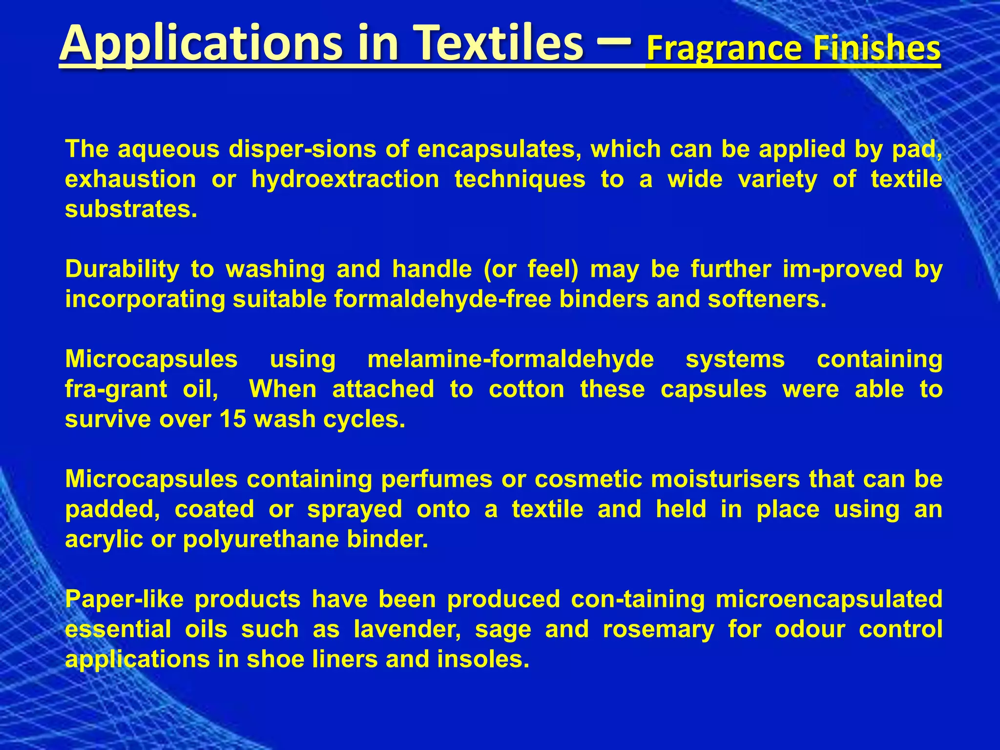 Applications in Textiles – Fragrance Finishes
The aqueous disper-sions of encapsulates, which can be applied by pad,
exhaustion or hydroextraction techniques to a wide variety of textile
substrates.

Durability to washing and handle (or feel) may be further im-proved by
incorporating suitable formaldehyde-free binders and softeners.

Microcapsules using melamine-formaldehyde systems containing
fra-grant oil, When attached to cotton these capsules were able to
survive over 15 wash cycles.

Microcapsules containing perfumes or cosmetic moisturisers that can be
padded, coated or sprayed onto a textile and held in place using an
acrylic or polyurethane binder.

Paper-like products have been produced con-taining microencapsulated
essential oils such as lavender, sage and rosemary for odour control
applications in shoe liners and insoles.
 