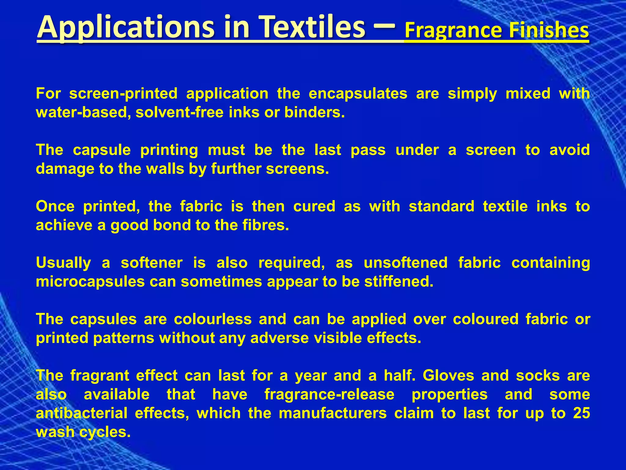Applications in Textiles – Fragrance Finishes
For screen-printed application the encapsulates are simply mixed with
water-based, solvent-free inks or binders.

The capsule printing must be the last pass under a screen to avoid
damage to the walls by further screens.

Once printed, the fabric is then cured as with standard textile inks to
achieve a good bond to the fibres.

Usually a softener is also required, as unsoftened fabric containing
microcapsules can sometimes appear to be stiffened.

The capsules are colourless and can be applied over coloured fabric or
printed patterns without any adverse visible effects.

The fragrant effect can last for a year and a half. Gloves and socks are
also available that have fragrance-release properties and some
antibacterial effects, which the manufacturers claim to last for up to 25
wash cycles.
 