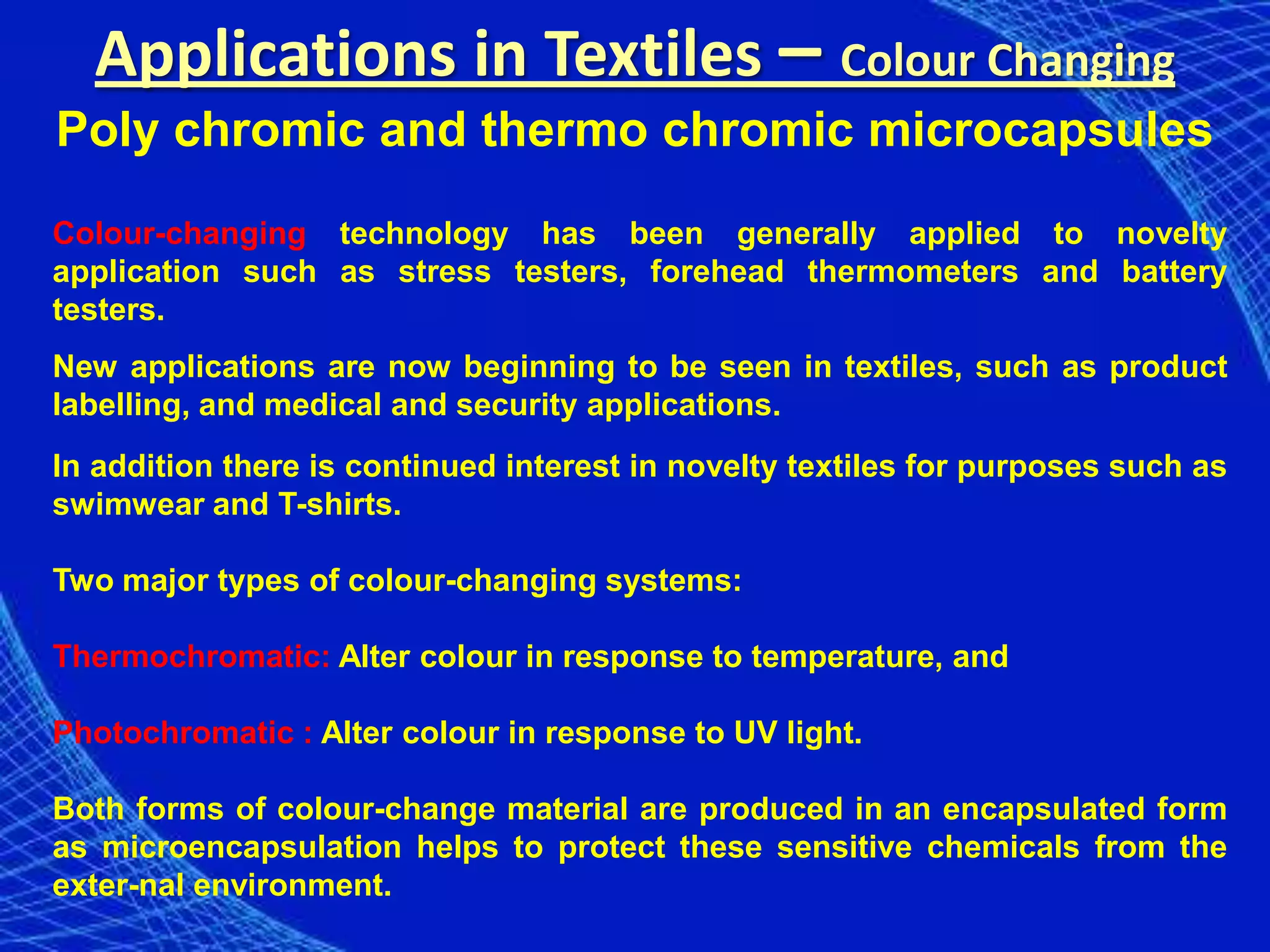 Applications in Textiles – Colour Changing
Poly chromic and thermo chromic microcapsules
Colour-changing technology has been generally applied to novelty
application such as stress testers, forehead thermometers and battery
testers.
New applications are now beginning to be seen in textiles, such as product
labelling, and medical and security applications.
In addition there is continued interest in novelty textiles for purposes such as
swimwear and T-shirts.

Two major types of colour-changing systems:

Thermochromatic: Alter colour in response to temperature, and

Photochromatic : Alter colour in response to UV light.

Both forms of colour-change material are produced in an encapsulated form
as microencapsulation helps to protect these sensitive chemicals from the
exter-nal environment.
 