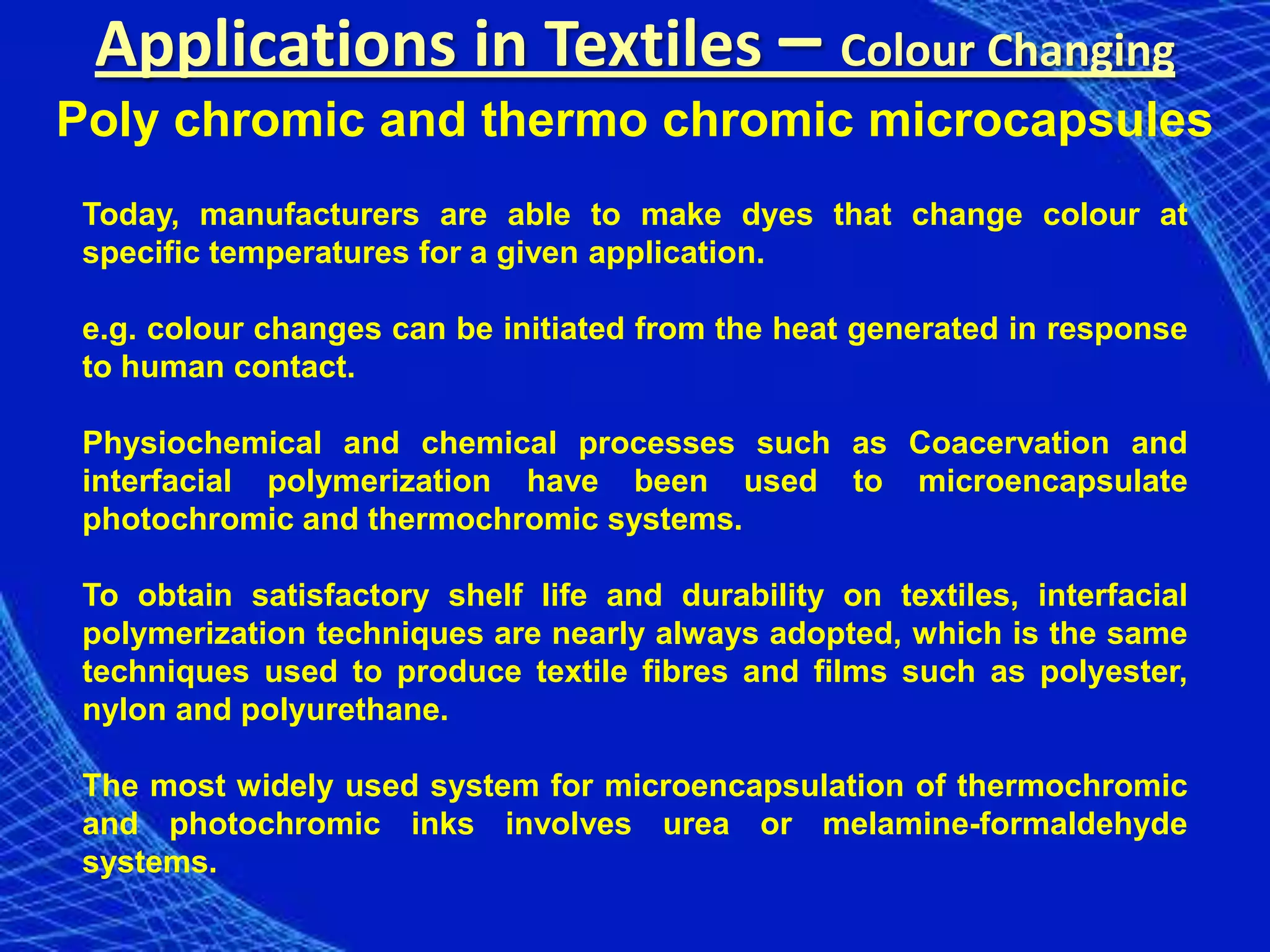 Applications in Textiles – Colour Changing
Poly chromic and thermo chromic microcapsules
 Today, manufacturers are able to make dyes that change colour at
 specific temperatures for a given application.

 e.g. colour changes can be initiated from the heat generated in response
 to human contact.

 Physiochemical and chemical processes such as Coacervation and
 interfacial polymerization have been used to microencapsulate
 photochromic and thermochromic systems.

 To obtain satisfactory shelf life and durability on textiles, interfacial
 polymerization techniques are nearly always adopted, which is the same
 techniques used to produce textile fibres and films such as polyester,
 nylon and polyurethane.

 The most widely used system for microencapsulation of thermochromic
 and photochromic inks involves urea or melamine-formaldehyde
 systems.
 