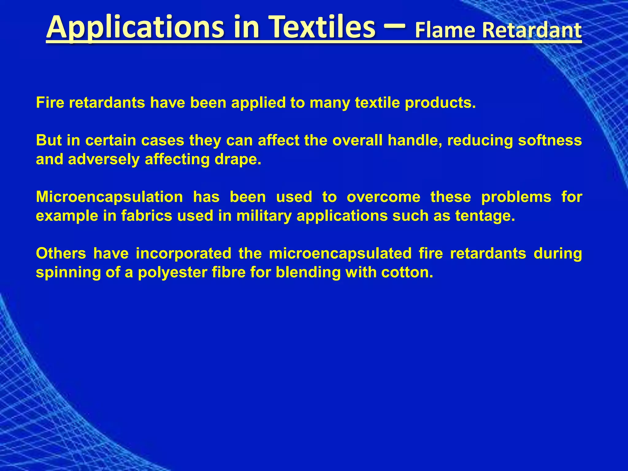 Applications in Textiles – Flame Retardant

Fire retardants have been applied to many textile products.

But in certain cases they can affect the overall handle, reducing softness
and adversely affecting drape.

Microencapsulation has been used to overcome these problems for
example in fabrics used in military applications such as tentage.

Others have incorporated the microencapsulated fire retardants during
spinning of a polyester fibre for blending with cotton.
 
