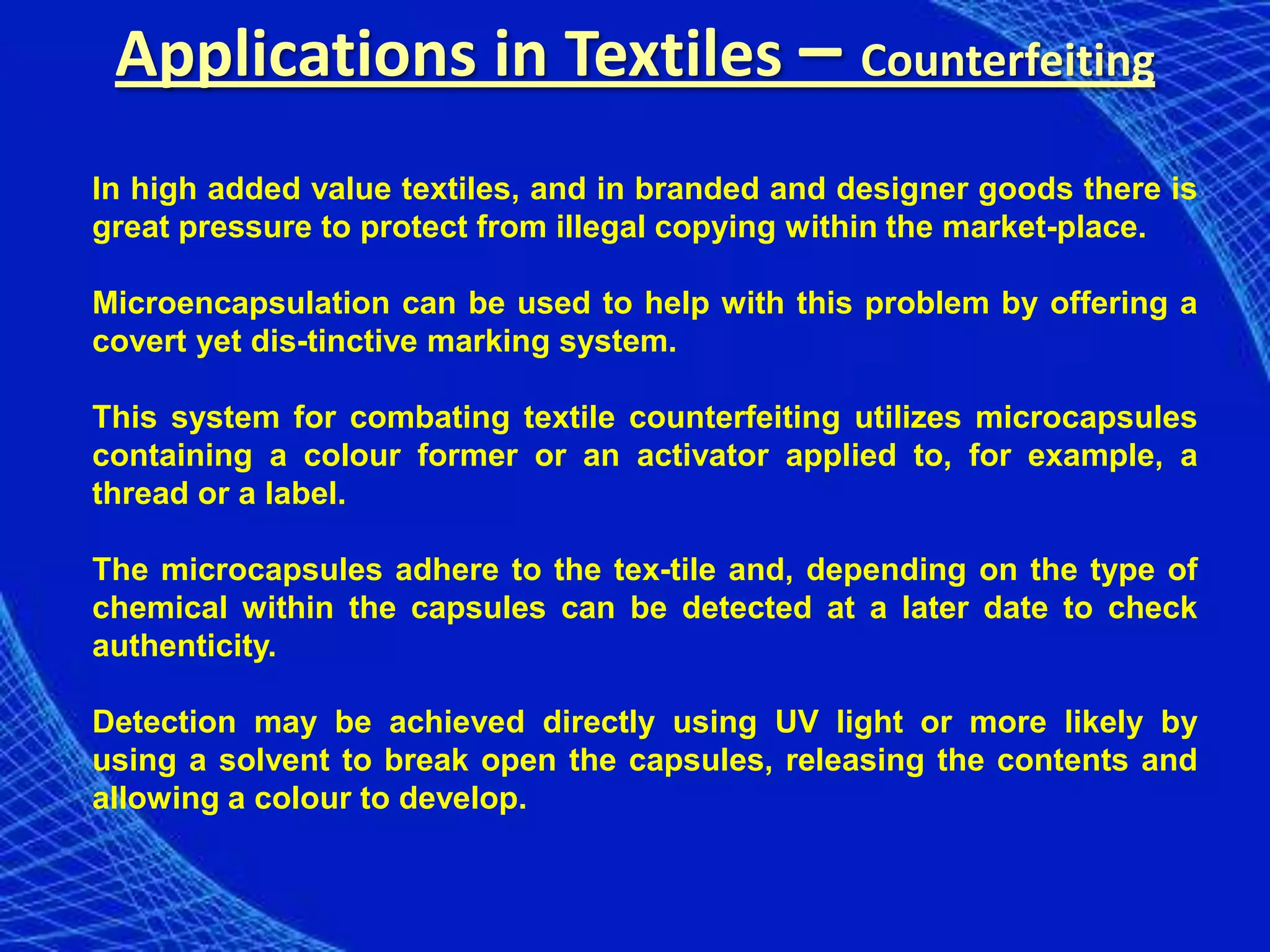 Applications in Textiles – Counterfeiting
In high added value textiles, and in branded and designer goods there is
great pressure to protect from illegal copying within the market-place.

Microencapsulation can be used to help with this problem by offering a
covert yet dis-tinctive marking system.

This system for combating textile counterfeiting utilizes microcapsules
containing a colour former or an activator applied to, for example, a
thread or a label.

The microcapsules adhere to the tex-tile and, depending on the type of
chemical within the capsules can be detected at a later date to check
authenticity.

Detection may be achieved directly using UV light or more likely by
using a solvent to break open the capsules, releasing the contents and
allowing a colour to develop.
 