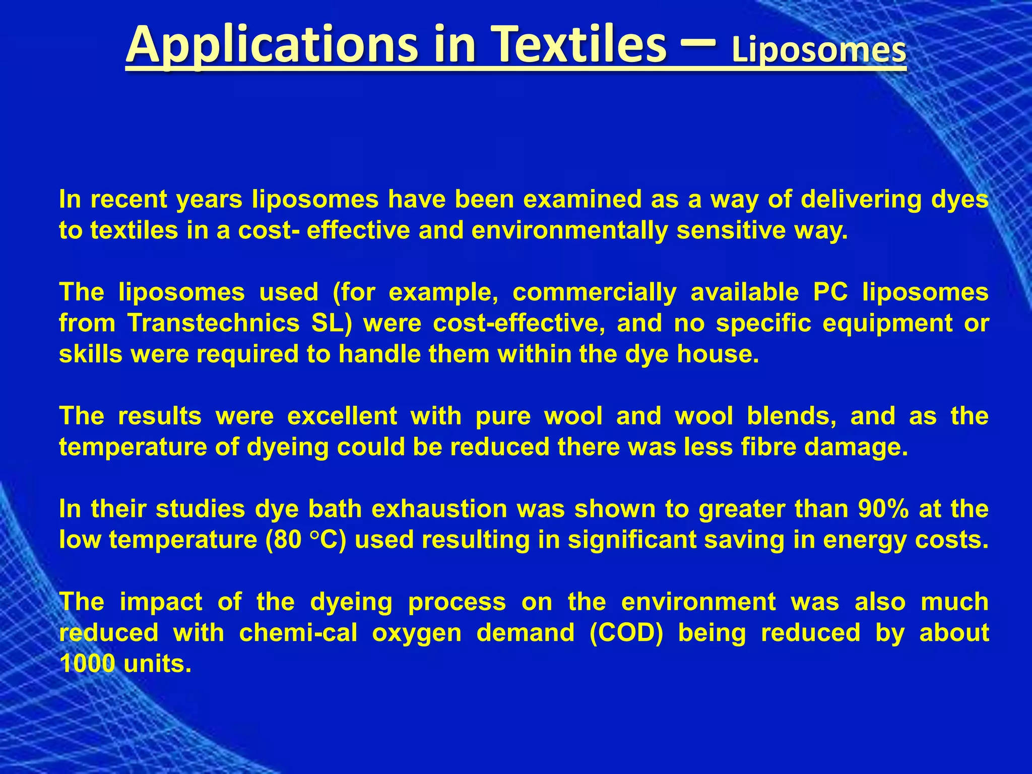 Applications in Textiles – Liposomes

In recent years liposomes have been examined as a way of delivering dyes
to textiles in a cost- effective and environmentally sensitive way.

The liposomes used (for example, commercially available PC liposomes
from Transtechnics SL) were cost-effective, and no specific equipment or
skills were required to handle them within the dye house.

The results were excellent with pure wool and wool blends, and as the
temperature of dyeing could be reduced there was less fibre damage.

In their studies dye bath exhaustion was shown to greater than 90% at the
low temperature (80 °C) used resulting in significant saving in energy costs.

The impact of the dyeing process on the environment was also much
reduced with chemi-cal oxygen demand (COD) being reduced by about
1000 units.
 