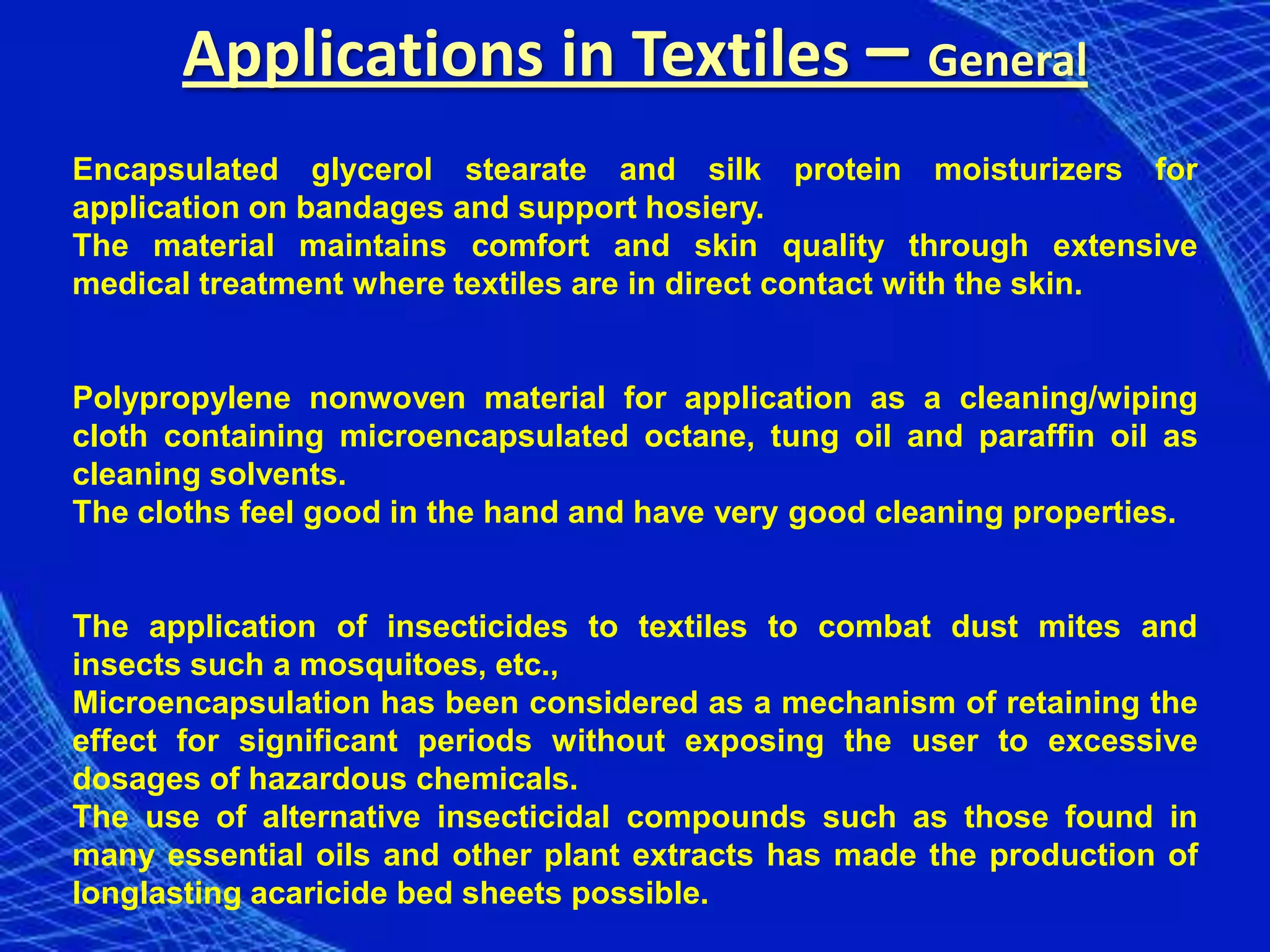 Applications in Textiles – General
Encapsulated glycerol stearate and silk protein moisturizers for
application on bandages and support hosiery.
The material maintains comfort and skin quality through extensive
medical treatment where textiles are in direct contact with the skin.


Polypropylene nonwoven material for application as a cleaning/wiping
cloth containing microencapsulated octane, tung oil and paraffin oil as
cleaning solvents.
The cloths feel good in the hand and have very good cleaning properties.


The application of insecticides to textiles to combat dust mites and
insects such a mosquitoes, etc.,
Microencapsulation has been considered as a mechanism of retaining the
effect for significant periods without exposing the user to excessive
dosages of hazardous chemicals.
The use of alternative insecticidal compounds such as those found in
many essential oils and other plant extracts has made the production of
longlasting acaricide bed sheets possible.
 