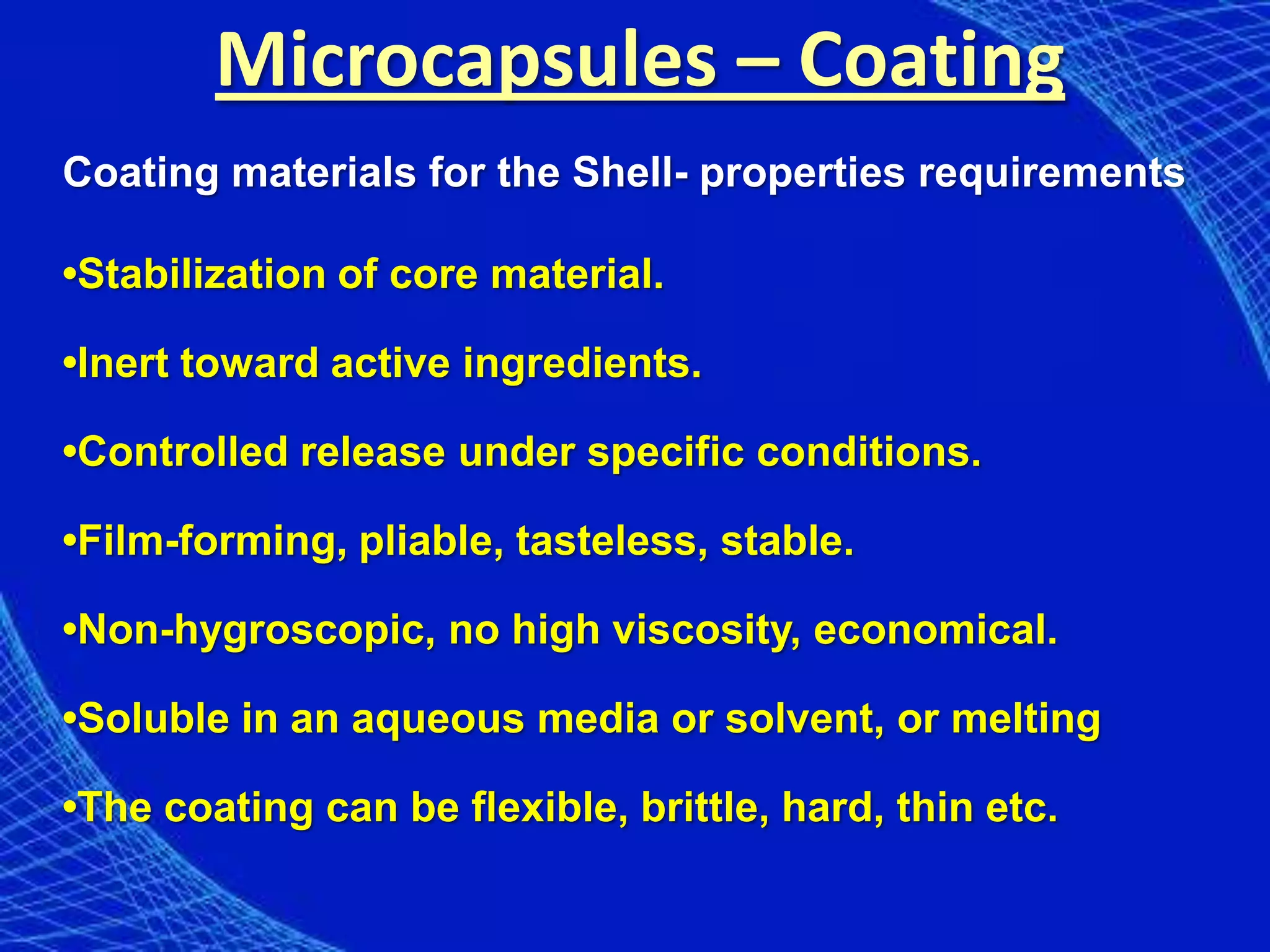 Microcapsules – Coating
Coating materials for the Shell- properties requirements

•Stabilization of core material.

•Inert toward active ingredients.

•Controlled release under specific conditions.

•Film-forming, pliable, tasteless, stable.

•Non-hygroscopic, no high viscosity, economical.

•Soluble in an aqueous media or solvent, or melting

•The coating can be flexible, brittle, hard, thin etc.
 