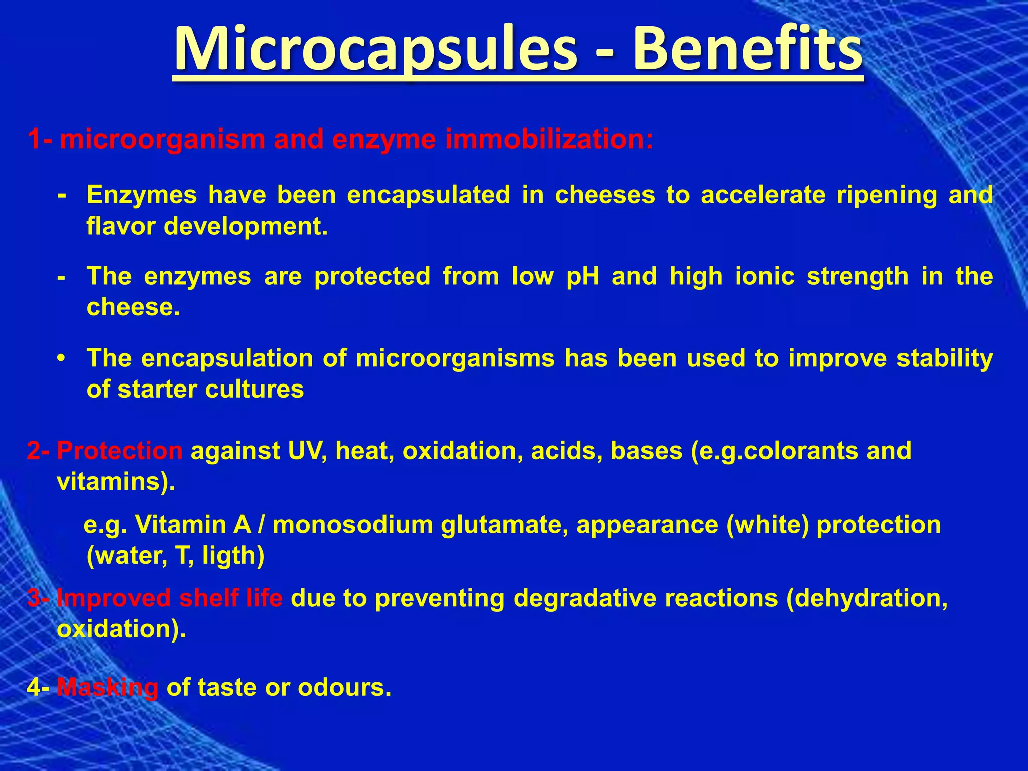 Microcapsules - Benefits
1- microorganism and enzyme immobilization:
  - Enzymes have been encapsulated in cheeses to accelerate ripening and
     flavor development.
  - The enzymes are protected from low pH and high ionic strength in the
    cheese.

  • The encapsulation of microorganisms has been used to improve stability
    of starter cultures

2- Protection against UV, heat, oxidation, acids, bases (e.g.colorants and
   vitamins).
    e.g. Vitamin A / monosodium glutamate, appearance (white) protection
    (water, T, ligth)
3- Improved shelf life due to preventing degradative reactions (dehydration,
   oxidation).

4- Masking of taste or odours.
 