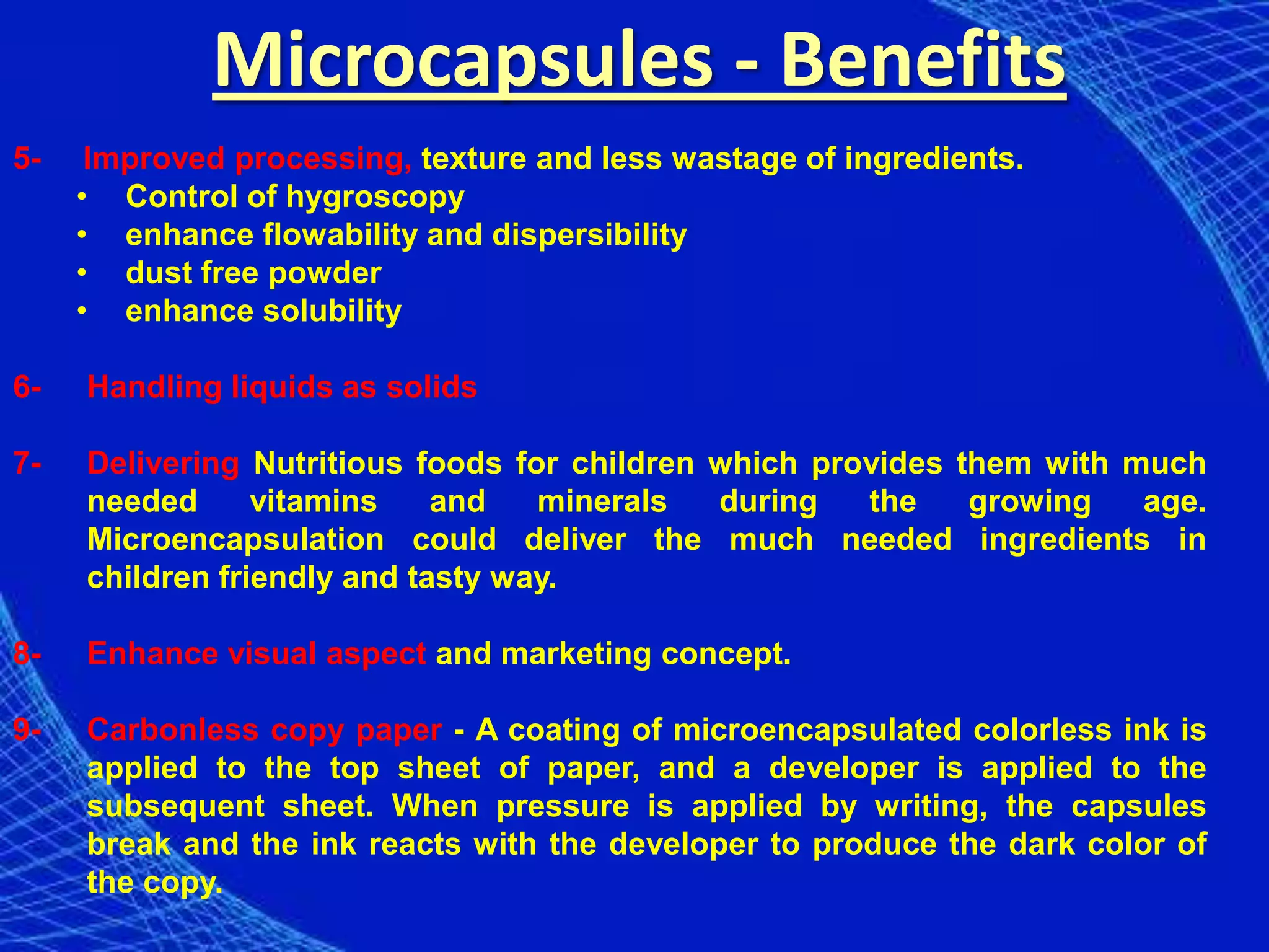 Microcapsules - Benefits
5-    Improved processing, texture and less wastage of ingredients.
     • Control of hygroscopy
     • enhance flowability and dispersibility
     • dust free powder
     • enhance solubility

6-   Handling liquids as solids

7-   Delivering Nutritious foods for children which provides them with much
     needed      vitamins    and   minerals   during   the    growing   age.
     Microencapsulation could deliver the much needed ingredients in
     children friendly and tasty way.

8-   Enhance visual aspect and marketing concept.

9-   Carbonless copy paper - A coating of microencapsulated colorless ink is
     applied to the top sheet of paper, and a developer is applied to the
     subsequent sheet. When pressure is applied by writing, the capsules
     break and the ink reacts with the developer to produce the dark color of
     the copy.
 