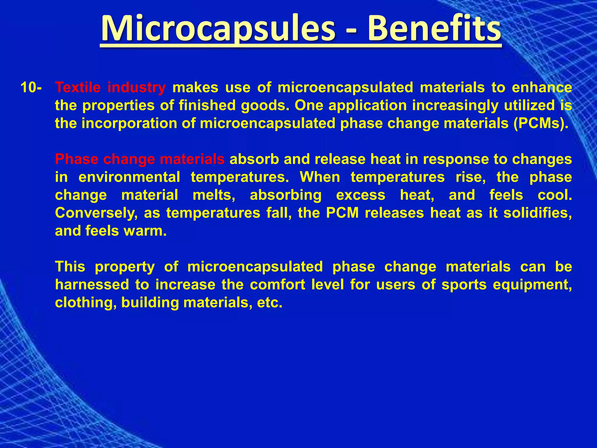 Microcapsules - Benefits
10- Textile industry makes use of microencapsulated materials to enhance
    the properties of finished goods. One application increasingly utilized is
    the incorporation of microencapsulated phase change materials (PCMs).

    Phase change materials absorb and release heat in response to changes
    in environmental temperatures. When temperatures rise, the phase
    change material melts, absorbing excess heat, and feels cool.
    Conversely, as temperatures fall, the PCM releases heat as it solidifies,
    and feels warm.

    This property of microencapsulated phase change materials can be
    harnessed to increase the comfort level for users of sports equipment,
    clothing, building materials, etc.
 