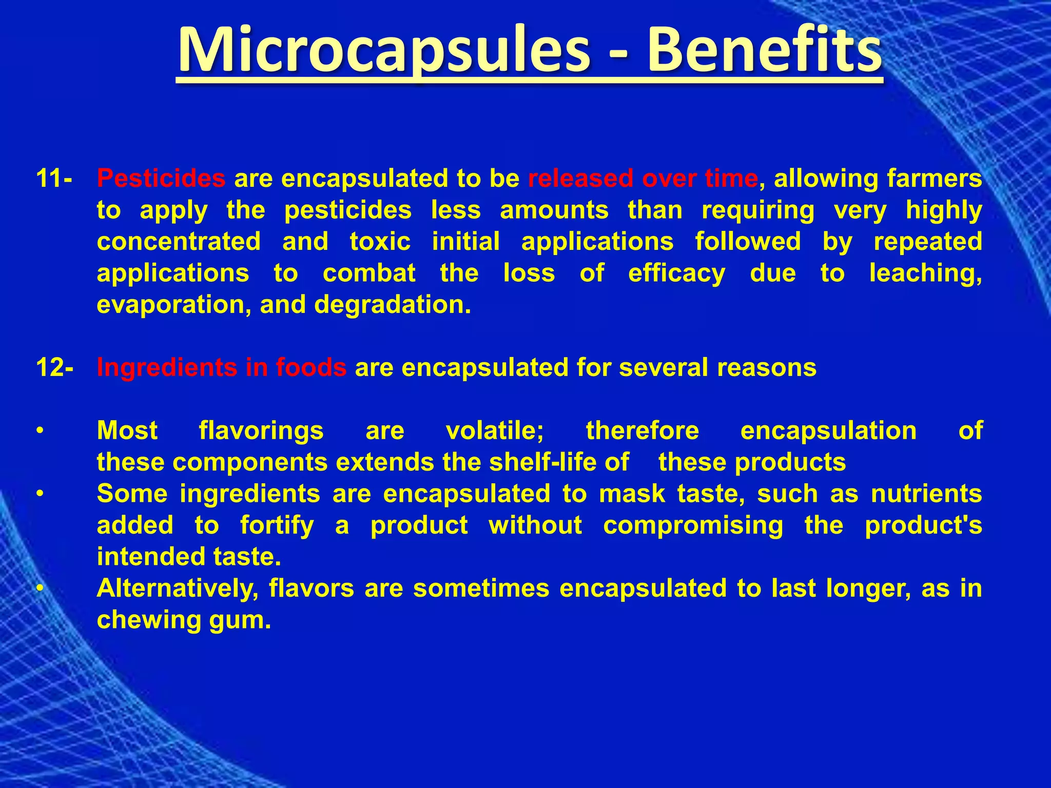 Microcapsules - Benefits
11- Pesticides are encapsulated to be released over time, allowing farmers
    to apply the pesticides less amounts than requiring very highly
    concentrated and toxic initial applications followed by repeated
    applications to combat the loss of efficacy due to leaching,
    evaporation, and degradation.

12- Ingredients in foods are encapsulated for several reasons

•   Most    flavorings     are   volatile; therefore  encapsulation      of
    these components extends the shelf-life of these products
•   Some ingredients are encapsulated to mask taste, such as nutrients
    added to fortify a product without compromising the product's
    intended taste.
•   Alternatively, flavors are sometimes encapsulated to last longer, as in
    chewing gum.
 