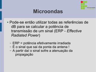 Microondas
●   Pode-se então utilizar todas as referências de
     dB para se calcular a potência de
     transmissão de um sinal (ERP - Effective
     Radiated Power)
    –   ERP = potência efetivamente irradiada
    –   É o sinal que sai da ponta da antena !
    –   A partir daí o sinal sofre a atenuação da
          propagação
 