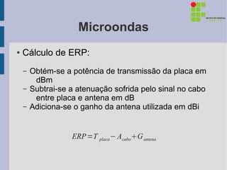 Microondas
●   Cálculo de ERP:
    –   Obtém-se a potência de transmissão da placa em
         dBm
    –   Subtrai-se a atenuação sofrida pelo sinal no cabo
         entre placa e antena em dB
    –   Adiciona-se o ganho da antena utilizada em dBi


                   ERP =T placa − AcaboG antena
 