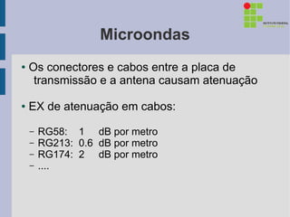 Microondas
●   Os conectores e cabos entre a placa de
     transmissão e a antena causam atenuação

●   EX de atenuação em cabos:

    –   RG58: 1 dB por metro
    –   RG213: 0.6 dB por metro
    –   RG174: 2 dB por metro
    –   ....
 