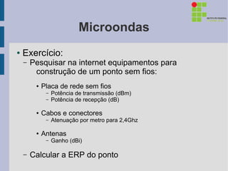Microondas
●   Exercício:
    –   Pesquisar na internet equipamentos para
         construção de um ponto sem fios:
         ●   Placa de rede sem fios
              –   Potência de transmissão (dBm)
              –   Potência de recepção (dB)

         ●   Cabos e conectores
              –   Atenuação por metro para 2,4Ghz

         ●   Antenas
              –   Ganho (dBi)

    –   Calcular a ERP do ponto
 