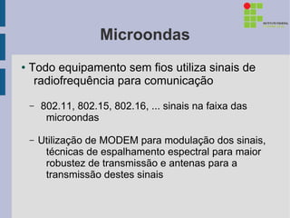 Microondas
●   Todo equipamento sem fios utiliza sinais de
     radiofrequência para comunicação

    –   802.11, 802.15, 802.16, ... sinais na faixa das
         microondas

    –   Utilização de MODEM para modulação dos sinais,
         técnicas de espalhamento espectral para maior
         robustez de transmissão e antenas para a
         transmissão destes sinais
 