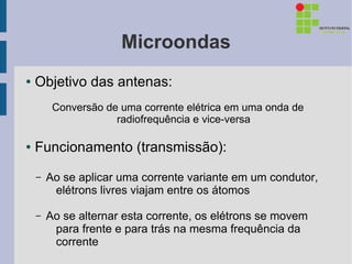 Microondas
●   Objetivo das antenas:
         Conversão de uma corrente elétrica em uma onda de
                     radiofrequência e vice-versa

●   Funcionamento (transmissão):
    –   Ao se aplicar uma corrente variante em um condutor,
         elétrons livres viajam entre os átomos

    –   Ao se alternar esta corrente, os elétrons se movem
         para frente e para trás na mesma frequência da
         corrente
 