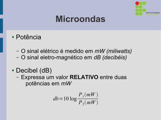 Microondas
●   Potência

    –   O sinal elétrico é medido em mW (miliwatts)
    –   O sinal eletro-magnético em dB (decibéis)

●   Decibel (dB)
    –   Expressa um valor RELATIVO entre duas
         potências em mW
                              P 1 mW 
                    db=10 log
                              P 2  mW 
 