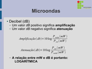 Microondas
●   Decibel (dB)
    –   Um valor dB positivo significa amplificação
    –   Um valor dB negativo significa atenuação

                                      P saída mW 
            Amplificação  db=10 log
                                      P ent  mW 

                                    P ent  mW 
             Atenuação  db=10 log
                                    P saída mW 
    –   A relação entre mW e dB é portanto:
         LOGARÍTMICA
 