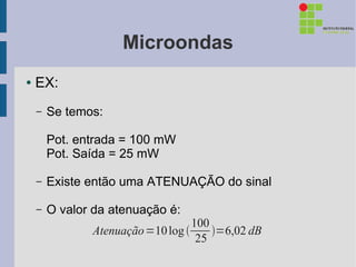 Microondas
●   EX:
    –   Se temos:

        Pot. entrada = 100 mW
        Pot. Saída = 25 mW

    –   Existe então uma ATENUAÇÃO do sinal

    –   O valor da atenuação é:
                                   100
               Atenuação =10 log      =6,02 dB
                                    25
 