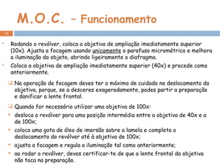 M.O.C.  – Funcionamento Rodando o revólver, coloca a objetiva de ampliação imediatamente superior (10x). Ajusta a focagem usando  unicamente  o parafuso micrométrico e melhora a iluminação do objeto, abrindo ligeiramente o diafragma. Coloca a objetiva de ampliação imediatamente superior (40x) e procede como anteriormente. Na operação de focagem deves ter o máximo de cuidado no deslocamento da objetiva, porque, se a desceres exageradamente, podes partir a preparação e danificar a lente frontal. Quando for necessário utilizar uma objetiva de 100x: desloca o revólver para uma posição intermédia entre a objetiva de 40x e a de 100x;  coloca uma gota de óleo de imersão sobre a lamela e completa o deslocamento do revólver até à objetiva de 100x; ajusta a focagem e regula a iluminação tal como anteriormente;  ao rodar o revólver, deves certificar-te de que a lente frontal da objetiva não toca na preparação. 