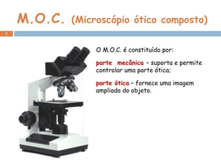 M.O.C.  (Microscópio ótico composto) O M.O.C. é constituído por: parte  mecânica  – suporta e permite controlar uma parte ótica; parte ótica  – fornece uma imagem ampliada do objeto. 