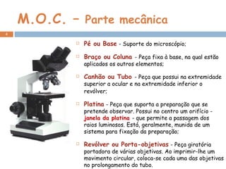 M.O.C. –  Parte mecânica  Pé ou Base   - Suporte do microscópio; Braço ou Coluna  - Peça fixa à base, na qual estão aplicados os outros elementos; Canhão ou Tubo  - Peça que possui na extremidade superior a ocular e na extremidade inferior o revólver;   Platina   - Peça que suporta a preparação que se pretende observar. Possui no centro um orifício -  janela da platina  - que permite a passagem dos raios luminosos. Está, geralmente, munida de um sistema para fixação da preparação; Revólver ou Porta-objetivas   - Peça giratória portadora de várias objetivas. Ao imprimir-lhe um movimento circular, coloca-se cada uma das objetivas no prolongamento do tubo. 