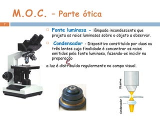 M.O.C.  – Parte ótica Fonte luminosa -  lâmpada incandescente que projeta os raios luminosos sobre o objeto a observar.   Condensador  - Dispositivo constituído por duas ou três lentes cuja finalidade é concentrar os raios emitidos pela fonte luminosa, fazendo-os incidir na preparação a luz é distribuída regularmente no campo visual.    