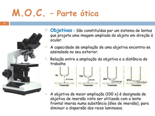 M.O.C.  – Parte ótica Objetivas  - São constituídas por um sistema de lentes que projeta uma imagem ampliada do objeto em direção à ocular.  A capacidade de ampliação de uma objetiva encontra-se assinalada no seu exterior.  Relação entre a ampliação da objetiva e a distância de trabalho A objetiva de maior ampliação (100 x) é designada de objetiva de imersão visto ser utilizada com a lente frontal imersa numa substância (óleo de imersão), para diminuir a dispersão dos raios luminosos. 