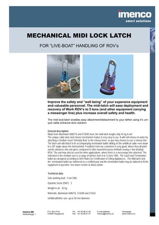 MECHANICAL MIDI LOCK LATCH
                   FOR ”LIVE-BOAT” HANDLING OF ROV’s




                      Improve the safety and ”well being” of your expensive equipment
                      and valueable personnel. The midi-latch will ease deployment and
                      recovery of Work ROV’s to 5 tons (and other equipment carrying
                      a messenger line) plus increase overall safety and health.

                      The midi lock-latch enables easy attachment/detachment to your tether using it’s uni-
                      que cable entrance door solution.


                      General description:
                      Made from Aluminium 6082T6 and S165M steel, the midi-latch weighs only 42 kg in air!.
                      The unique cable door and release mechanism makes it very easy to use. It will self-release in water by
                      attaching a medium sized ”Grimsby float” to the release lever, or you may choose to use a release line.
                      The latch unit will attach to its accompanying termination bullet sliding on the umbilical cable even down
                      to a 30º angle above the horizonontal. Feedback from our customers is very good, where they all point
                      out the advances this unit gives compared to other launch/recovery methods unsing a ”live-boating”
                      ROV. The unit may also be used for other applications, where there is a messenger line attached. The
                      midi-latch is the medium size in a range of latches from 0 to 12 tons SWL. The Latch and Termination
                      bullet are designed according to DnV Rules for Certification of Lifting Appliances.. The Midi latch and
                      the termination bullet are delivered as a certified pair and the termination bullet may be tailored to fit the
                      equipment in question. See lower section of above photo.


                      Technical data:
                      Safe working load: 5 ton SWL
                      Dynamic factor (DAF): 3
                      Weight in air: 42 kg
                      Materials: Aluminium 6082T6, S165M and 316SS
                      Umbilical/tether size: up to 50 mm diameter




Imenco AS             P.O. Box 2143             Tel. +47 52 86 41 00        E-mail address:            Homepage
Stoltenberggt. 1      N-5504 Haugesund          Fax. +47 52 86 41 01        imenco@imenco.no           www.imenco.no
 