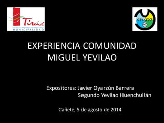 EXPERIENCIA COMUNIDAD 
MIGUEL YEVILAO 
Expositores: Javier Oyarzún Barrera 
Segundo Yevilao Huenchullán 
Cañete, 5 de agosto de 2014 
 