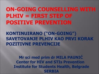 ON-GOING COUNSELLING WITH
PLHIV = FIRST STEP OF
POSITIVE PREVENTION
KONTINUIRANO (“ON-GOING”)
SAVETOVANJE PLHIV KAO PRVI KORAK
POZITIVNE PREVENCIJE


    Mr sci med prim dr MILA PAUNIĆ
   Center for HIV and STIs Prevention
  Institute for Students Health, Belgrade
                   SERBIA
 