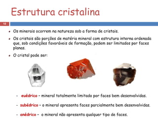 Estrutura cristalina
10

     Os minerais ocorrem na natureza sob a forma de cristais.
     Os cristais são porções de matéria mineral com estrutura interna ordenada
     que, sob condições favoráveis de formação, podem ser limitados por faces
     planas.
     O cristal pode ser:




      - euédrico – mineral totalmente limitado por faces bem desenvolvidas.

      - subédrico – o mineral apresenta faces parcialmente bem desenvolvidas.

      - anédrico – o mineral não apresenta qualquer tipo de faces.
 