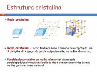 Estrutura cristalina
12


      Rede cristalina




       Rede cristalina - Rede tridimensional formada pela repetição, em
       3 direções do espaço, do paralelepípedo-malha ou malha elementar.

       Paralelepípedo-malha ou malha elementar é a unidade
       paralelepipédica formada em função do tipo e comportamento dos átomos
       ou iões que constituem o mineral.
 