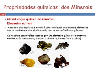 Propriedades químicas dos Minerais
16


      Classificação química de minerais
       Elementos nativos
        A maioria das espécies minerais é constituída por dois ou mais elementos
       que se combinam entre si, de acordo com as suas afinidades químicas.

       Os minerais constituídos apenas por um elemento químico – elementos
       nativos – são raros (ouro, a prata, o diamante, o enxofre e o cobre).
 
