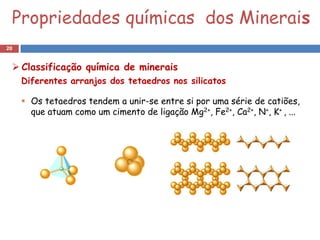 Propriedades químicas dos Minerais
20


  Classificação química de minerais
     Diferentes arranjos dos tetaedros nos silicatos

      Os tetaedros tendem a unir-se entre si por uma série de catiões,
       que atuam como um cimento de ligação Mg2+, Fe2+, Ca2+, N+, K+ , ...
 