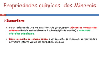 Propriedades químicas dos Minerais
24


  Isomorfismo

     Característica de dois ou mais minerais que possuem diferentes composições
     químicas (devida essencialmente à substituição de catiões) e estrutura
     cristalina semelhante.

     Série isomorfa ou solução sólida é um conjunto de minerais que mantendo a
     estrutura interna variam de composição química.
 