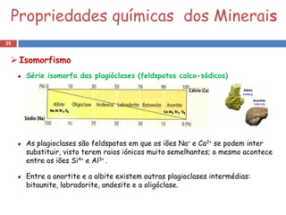 Propriedades químicas dos Minerais
25


  Isomorfismo
     Série isomorfa das plagióclases (feldspatos calco-sódicos)




     As plagioclases são feldspatos em que os iões Na+ e Ca2+ se podem inter
     substituir, visto terem raios iónicos muito semelhantes; o mesmo acontece
     entre os iões Si4+ e Al3+ .

     Entre a anortite e a albite existem outras plagioclases intermédias:
     bitaunite, labradorite, andesite e a oligóclase.
 