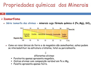 Propriedades químicas dos Minerais
26


 Isomorfismo
     Série isomorfa das olivinas - minerais cuja fórmula química é (Fe,Mg)2 SiO4.




      Como os raios iónicos do ferro e do magnésio são semelhantes, estes podem
      se intersubstituir na estrutura cristalina, total ou parcialmente.

                                         
                               diferentes olivinas:
          Forsterite apenas apresenta magnésio,
          Outras olivinas com composição variável em Fe e Mg,
          Faialite apresenta apenas ferro.
 
