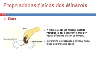 Propriedades físicas dos Minerais
32

  Risca


                 A risca é a cor do mineral quando
                 reduzido a pó; é constante, mas por
                 vezes diferente da cor do mineral.

                 Determina-se raspando o mineral numa
                 placa de porcelana opaca.
 