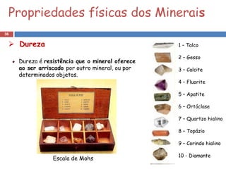 Propriedades físicas dos Minerais
36

  Dureza                                         1 – Talco

                                                  2 – Gesso
     Dureza é resistência que o mineral oferece
     ao ser arriscado por outro mineral, ou por   3 – Calcite
     determinados objetos.
                                                  4 – Fluorite

                                                  5 – Apatite

                                                  6 – Ortóclase

                                                  7 – Quartzo hialino

                                                  8 – Topázio

                                                  9 – Corindo hialino

                                                  10 - Diamante
                 Escala de Mohs
 