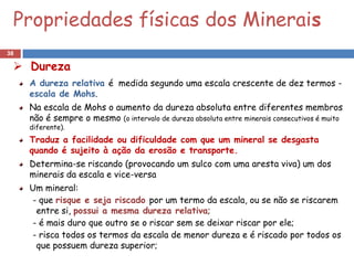 Propriedades físicas dos Minerais
38

  Dureza
     A dureza relativa é medida segundo uma escala crescente de dez termos -
     escala de Mohs.
     Na escala de Mohs o aumento da dureza absoluta entre diferentes membros
     não é sempre o mesmo (o intervalo de dureza absoluta entre minerais consecutivos é muito
     diferente).
     Traduz a facilidade ou dificuldade com que um mineral se desgasta
     quando é sujeito à ação da erosão e transporte.
     Determina-se riscando (provocando um sulco com uma aresta viva) um dos
     minerais da escala e vice-versa
     Um mineral:
     - que risque e seja riscado por um termo da escala, ou se não se riscarem
      entre si, possui a mesma dureza relativa;
     - é mais duro que outro se o riscar sem se deixar riscar por ele;
     - risca todos os termos da escala de menor dureza e é riscado por todos os
      que possuem dureza superior;
 