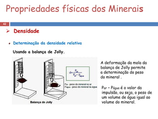 Propriedades físicas dos Minerais
42

  Densidade

     Determinação da densidade relativa

     Usando a balança de Jolly.

                                          A deformação da mola da
                                          balança de Jolly permite
                                          a determinação do peso
                                          do mineral .

                                          Par – Págua é o valor da
                                          impulsão, ou seja, o peso de
                                          um volume de água igual ao
                                          volume do mineral.
 